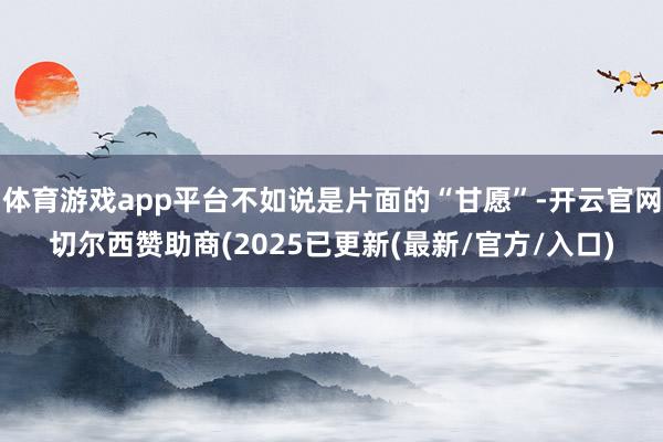 体育游戏app平台不如说是片面的“甘愿”-开云官网切尔西赞助商(2025已更新(最新/官方/入口)