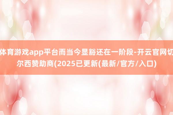 体育游戏app平台而当今显豁还在一阶段-开云官网切尔西赞助商(2025已更新(最新/官方/入口)