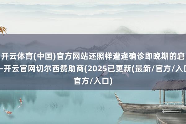 开云体育(中国)官方网站还照样遭逢确诊即晚期的窘态-开云官网切尔西赞助商(2025已更新(最新/官方/入口)