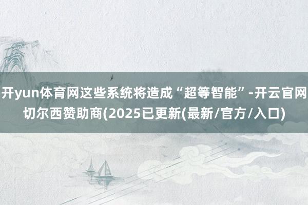 开yun体育网这些系统将造成“超等智能”-开云官网切尔西赞助商(2025已更新(最新/官方/入口)