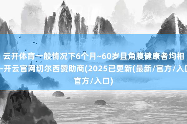 云开体育一般情况下6个月~60岁且角膜健康者均相宜-开云官网切尔西赞助商(2025已更新(最新/官方/入口)