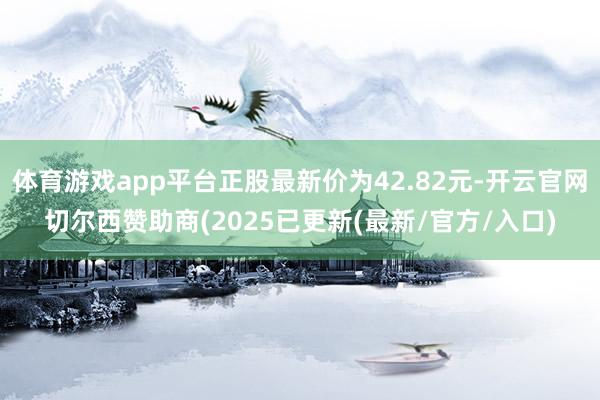 体育游戏app平台正股最新价为42.82元-开云官网切尔西赞助商(2025已更新(最新/官方/入口)