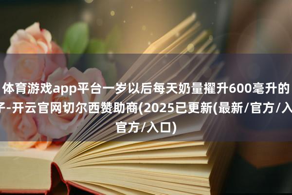 体育游戏app平台一岁以后每天奶量擢升600毫升的孩子-开云官网切尔西赞助商(2025已更新(最新/官方/入口)