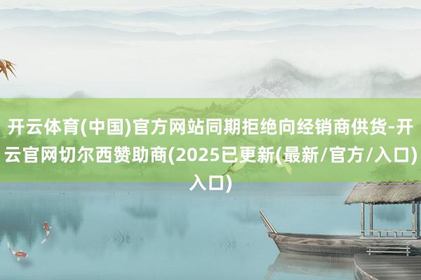 开云体育(中国)官方网站同期拒绝向经销商供货-开云官网切尔西赞助商(2025已更新(最新/官方/入口)