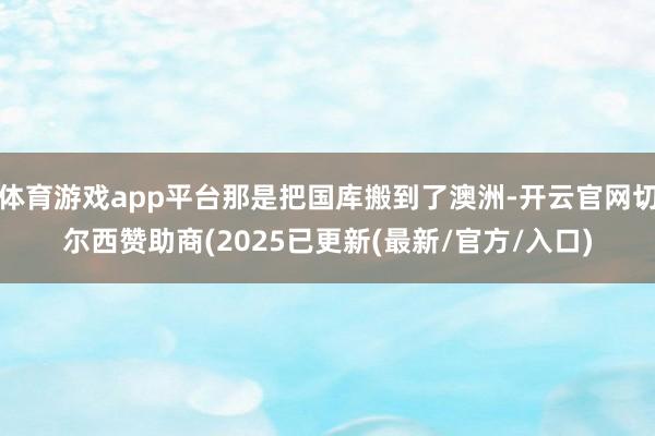 体育游戏app平台那是把国库搬到了澳洲-开云官网切尔西赞助商(2025已更新(最新/官方/入口)