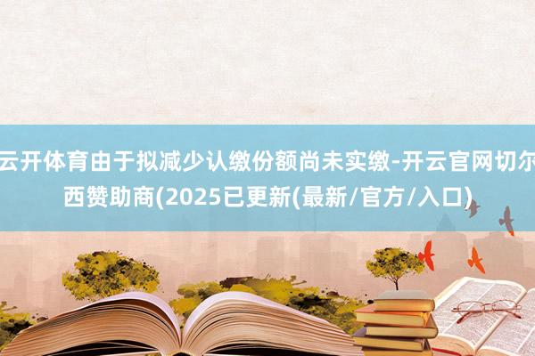 云开体育由于拟减少认缴份额尚未实缴-开云官网切尔西赞助商(2025已更新(最新/官方/入口)