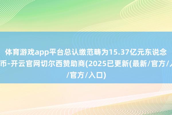 体育游戏app平台总认缴范畴为15.37亿元东说念主民币-开云官网切尔西赞助商(2025已更新(最新/官方/入口)