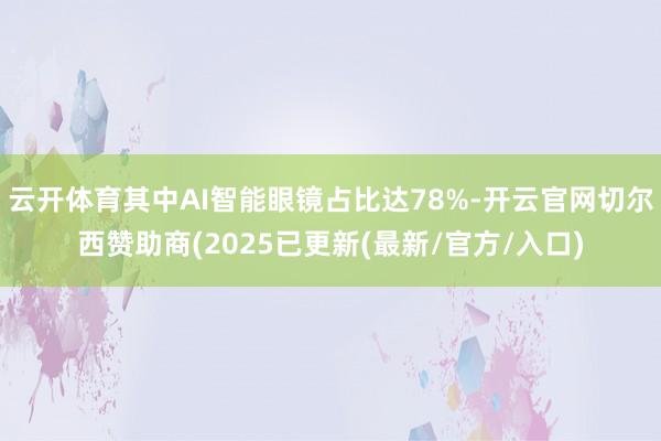云开体育其中AI智能眼镜占比达78%-开云官网切尔西赞助商(2025已更新(最新/官方/入口)