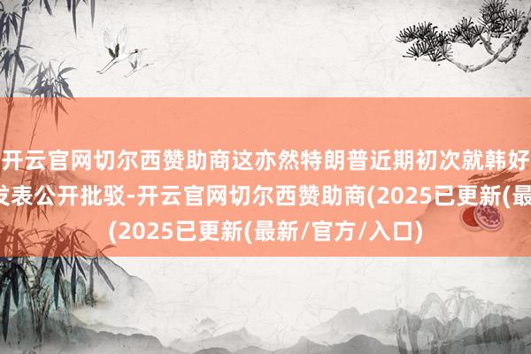 开云官网切尔西赞助商这亦然特朗普近期初次就韩好意思领袖会谈发表公开批驳-开云官网切尔西赞助商(2025已更新(最新/官方/入口)