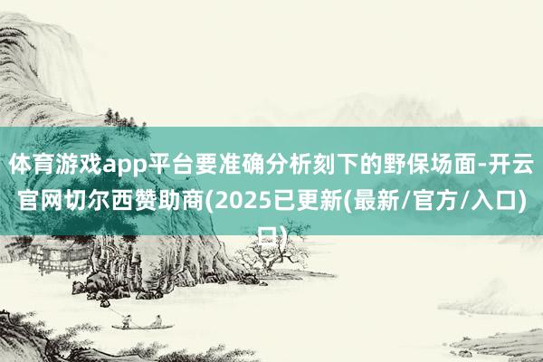 体育游戏app平台要准确分析刻下的野保场面-开云官网切尔西赞助商(2025已更新(最新/官方/入口)