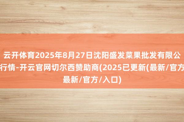 云开体育2025年8月27日沈阳盛发菜果批发有限公司价钱行情-开云官网切尔西赞助商(2025已更新(最新/官方/入口)