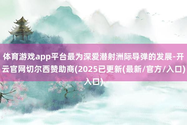 体育游戏app平台最为深爱潜射洲际导弹的发展-开云官网切尔西赞助商(2025已更新(最新/官方/入口)