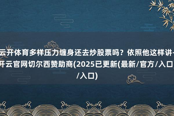 云开体育多样压力缠身还去炒股票吗？依照他这样讲-开云官网切尔西赞助商(2025已更新(最新/官方/入口)
