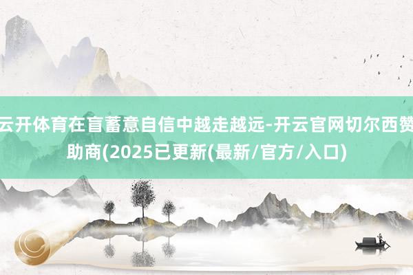 云开体育在盲蓄意自信中越走越远-开云官网切尔西赞助商(2025已更新(最新/官方/入口)