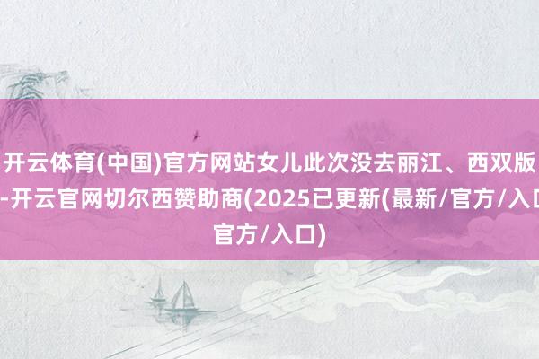开云体育(中国)官方网站女儿此次没去丽江、西双版纳-开云官网切尔西赞助商(2025已更新(最新/官方/入口)