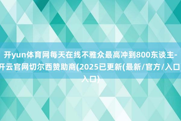开yun体育网每天在线不雅众最高冲到800东谈主-开云官网切尔西赞助商(2025已更新(最新/官方/入口)