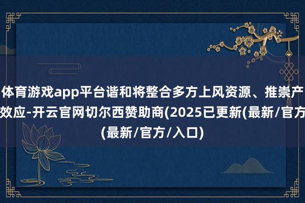 体育游戏app平台谐和将整合多方上风资源、推崇产业协同效应-开云官网切尔西赞助商(2025已更新(最新/官方/入口)
