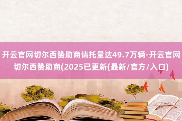 开云官网切尔西赞助商请托量达49.7万辆-开云官网切尔西赞助商(2025已更新(最新/官方/入口)