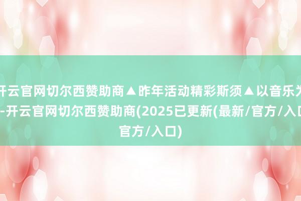 开云官网切尔西赞助商▲昨年活动精彩斯须▲以音乐为媒-开云官网切尔西赞助商(2025已更新(最新/官方/入口)
