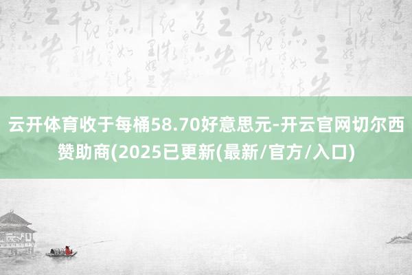 云开体育收于每桶58.70好意思元-开云官网切尔西赞助商(2025已更新(最新/官方/入口)