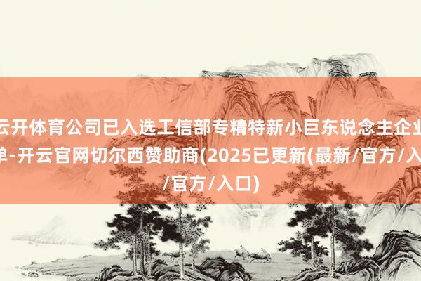 云开体育公司已入选工信部专精特新小巨东说念主企业名单-开云官网切尔西赞助商(2025已更新(最新/官方/入口)