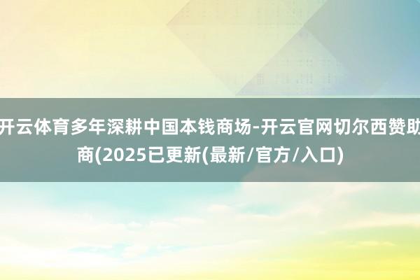 开云体育多年深耕中国本钱商场-开云官网切尔西赞助商(2025已更新(最新/官方/入口)