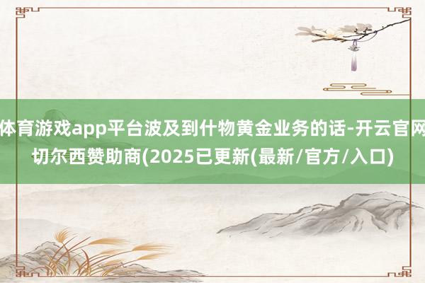体育游戏app平台波及到什物黄金业务的话-开云官网切尔西赞助商(2025已更新(最新/官方/入口)