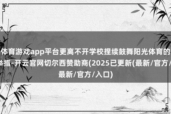体育游戏app平台更离不开学校捏续鼓舞阳光体育的塌实举措-开云官网切尔西赞助商(2025已更新(最新/官方/入口)