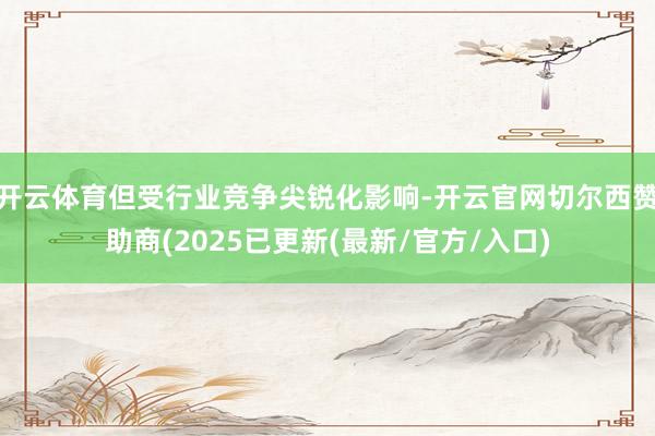 开云体育但受行业竞争尖锐化影响-开云官网切尔西赞助商(2025已更新(最新/官方/入口)