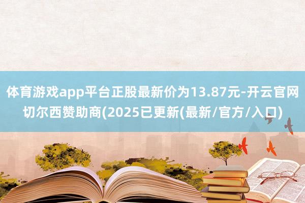 体育游戏app平台正股最新价为13.87元-开云官网切尔西赞助商(2025已更新(最新/官方/入口)