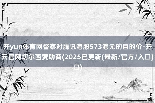 开yun体育网督察对腾讯港股573港元的目的价-开云官网切尔西赞助商(2025已更新(最新/官方/入口)