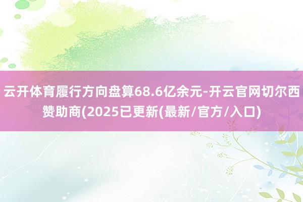 云开体育履行方向盘算68.6亿余元-开云官网切尔西赞助商(2025已更新(最新/官方/入口)