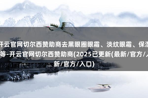 开云官网切尔西赞助商去黑眼圈眼霜、淡纹眼霜、保湿眼霜等-开云官网切尔西赞助商(2025已更新(最新/官方/入口)