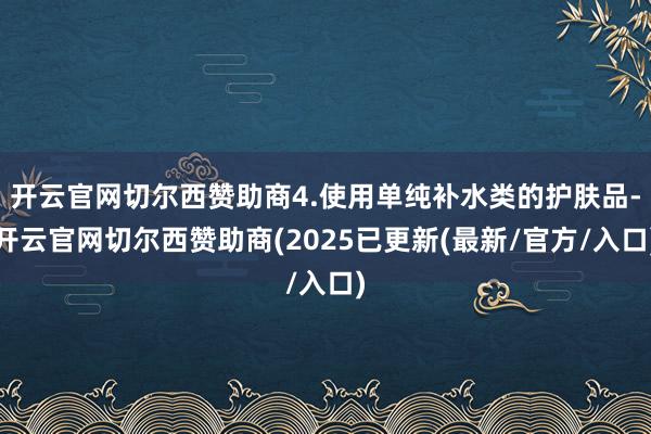 开云官网切尔西赞助商4.使用单纯补水类的护肤品-开云官网切尔西赞助商(2025已更新(最新/官方/入口)