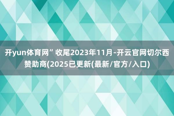 开yun体育网”收尾2023年11月-开云官网切尔西赞助商(2025已更新(最新/官方/入口)