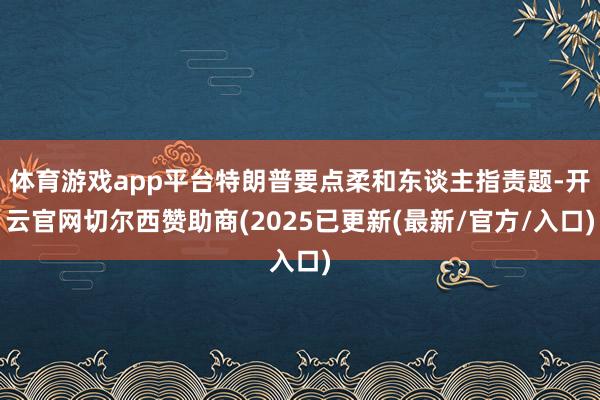 体育游戏app平台特朗普要点柔和东谈主指责题-开云官网切尔西赞助商(2025已更新(最新/官方/入口)