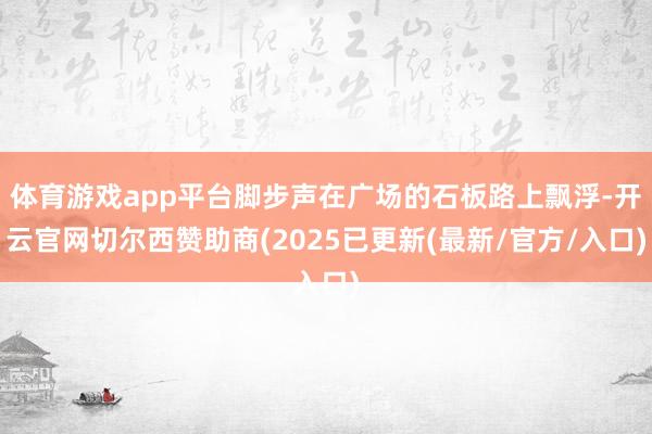 体育游戏app平台脚步声在广场的石板路上飘浮-开云官网切尔西赞助商(2025已更新(最新/官方/入口)