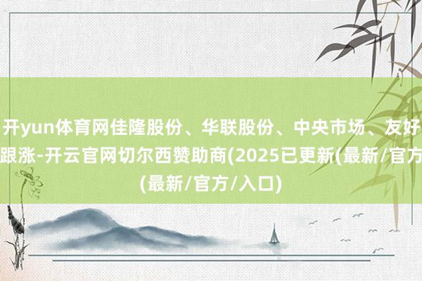 开yun体育网佳隆股份、华联股份、中央市场、友好集团等跟涨-开云官网切尔西赞助商(2025已更新(最新/官方/入口)