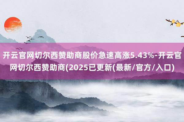 开云官网切尔西赞助商股价急速高涨5.43%-开云官网切尔西赞助商(2025已更新(最新/官方/入口)