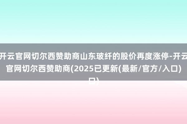 开云官网切尔西赞助商山东玻纤的股价再度涨停-开云官网切尔西赞助商(2025已更新(最新/官方/入口)