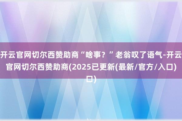 开云官网切尔西赞助商“啥事?”老翁叹了语气-开云官网切尔西赞助商(2025已更新(最新/官方/入口)