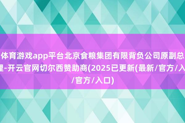体育游戏app平台北京食粮集团有限背负公司原副总司理-开云官网切尔西赞助商(2025已更新(最新/官方/入口)