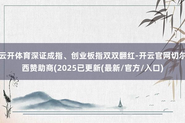 云开体育深证成指、创业板指双双翻红-开云官网切尔西赞助商(2025已更新(最新/官方/入口)