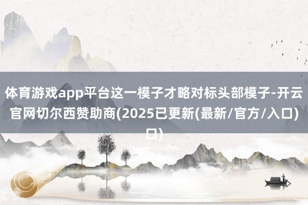 体育游戏app平台这一模子才略对标头部模子-开云官网切尔西赞助商(2025已更新(最新/官方/入口)