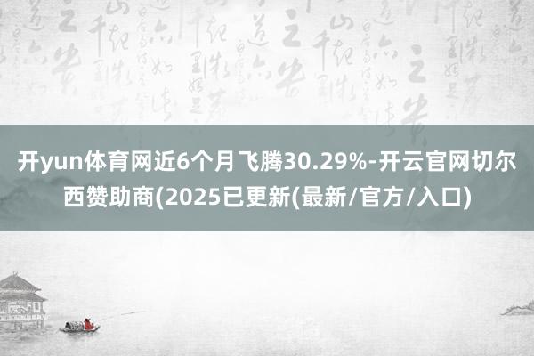 开yun体育网近6个月飞腾30.29%-开云官网切尔西赞助商(2025已更新(最新/官方/入口)