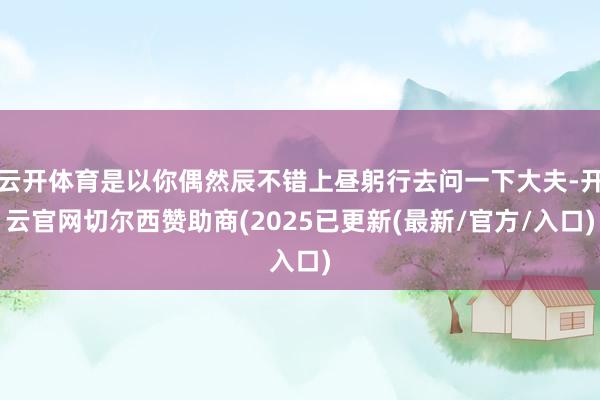 云开体育是以你偶然辰不错上昼躬行去问一下大夫-开云官网切尔西赞助商(2025已更新(最新/官方/入口)
