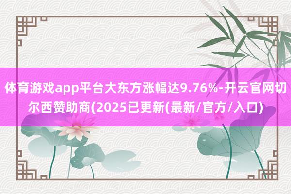 体育游戏app平台大东方涨幅达9.76%-开云官网切尔西赞助商(2025已更新(最新/官方/入口)