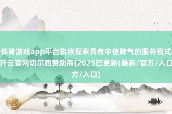体育游戏app平台执续探索具有中信脾气的服务模式-开云官网切尔西赞助商(2025已更新(最新/官方/入口)