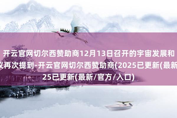 开云官网切尔西赞助商12月13日召开的宇宙发展和改革使命会议再次提到-开云官网切尔西赞助商(2025已更新(最新/官方/入口)