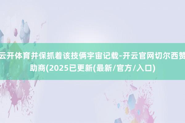 云开体育并保抓着该技俩宇宙记载-开云官网切尔西赞助商(2025已更新(最新/官方/入口)